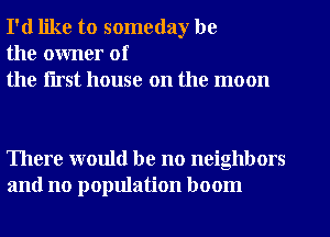 I'd like to someday be
the owner of
the flrst house on the moon

There would be no neighbors
and no population boom