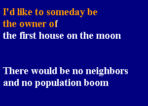 I'd like to someday be
the owner of
the flrst house on the moon

There would be no neighbors
and no population boom