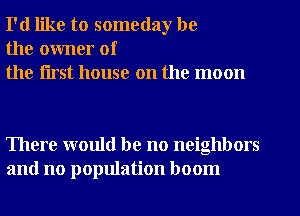 I'd like to someday be
the owner of
the flrst house on the moon

There would be no neighbors
and no population boom