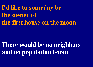 I'd like to someday be
the owner of
the flrst house on the moon

There would be no neighbors
and no population boom