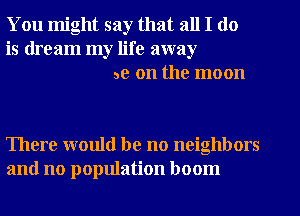 You might say that all I do
is dream my life away
3e on the moon

There would be no neighbors
and no population boom