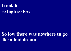 I took it
so high so lox-xr

So low there was nowhere to go
like a bad dream