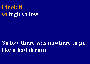 I took it
so high so lox-xr

So low there was nowhere to go
like a bad dream