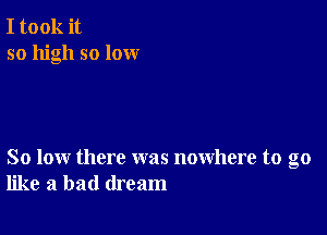 I took it
so high so lox-xr

So low there was nowhere to go
like a bad dream