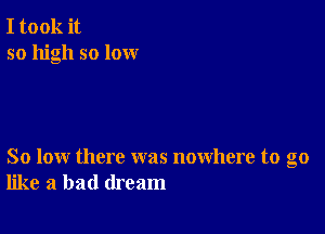 I took it
so high so lox-xr

So low there was nowhere to go
like a bad dream