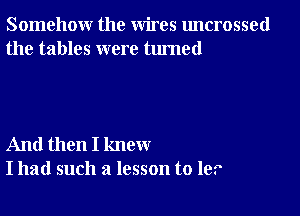 Somehow the wires uncrossed
the tables were turned

And then I knew
I had such a lesson to 1e.