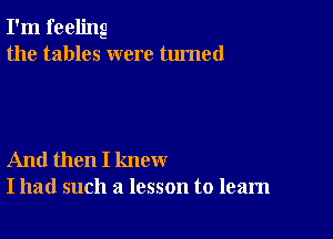 I'm feeling
the tables were turned

And then I knew
I had such a lesson to learn