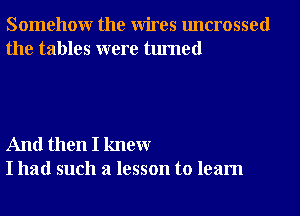 Somehowr the Wires uncrossed
the tables were turned

And then I knewr
I had such a lesson to learn