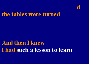 the tables were turned

And then I knew
I had such a lesson to learn