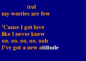 Lrol
my worries are few

'Cause I got love

like I never know
00, oo, oo, oo, ooh
I've got a new attitude