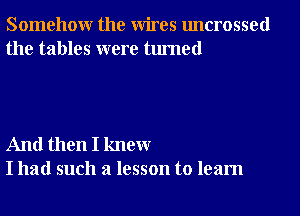 Somehowr the Wires uncrossed
the tables were turned

And then I knewr
I had such a lesson to learn