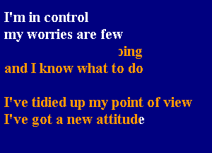 I'm in control

my worries are few
)ing

and I know what to do

I've tidied up my point of view
I've got a new attitude