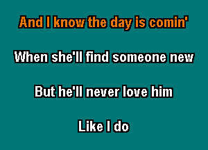 And I know the day is comin'

When she'll find someone new

But he'll never love him

Like I do