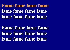 Fame fame fame fame
fame fame fame fame
fame fame fame fame

Fame fame fame fame
fame fame fame fame
fame fame fame fame