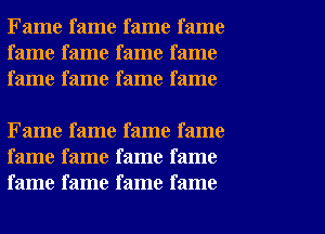 Fame fame fame fame
fame fame fame fame
fame fame fame fame

Fame fame fame fame
fame fame fame fame
fame fame fame fame