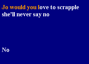 J 0 would you love to scrapple
she'll never say no