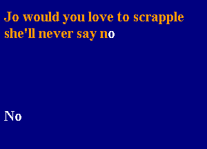 J 0 would you love to scrapple
she'll never say no