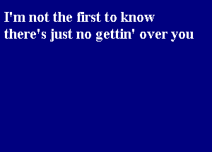 I'm not the first to knomr
there's just no gettin' over you