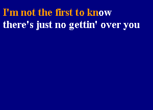 I'm not the first to knomr
there's just no gettin' over you