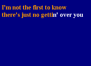 I'm not the first to knomr
there's just no gettin' over you