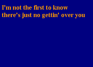 I'm not the first to knomr
there's just no gettin' over you