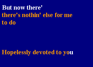 But nour there'
there's nothin' else for me

to do

Hopelessly devoted to you