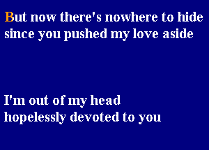 But nonr there's nowhere to hide
since you pushed my love aside

I'm out of my head
hopelessly devoted to you