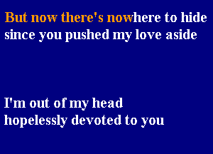 But nonr there's nowhere to hide
since you pushed my love aside

I'm out of my head
hopelessly devoted to you