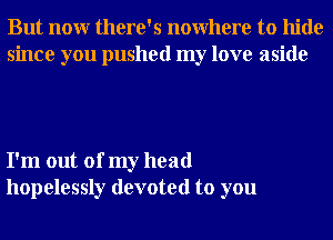 But nonr there's nowhere to hide
since you pushed my love aside

I'm out of my head
hopelessly devoted to you