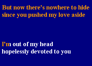 But nonr there's nowhere to hide
since you pushed my love aside

I'm out of my head
hopelessly devoted to you