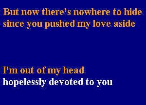 But nonr there's nowhere to hide
since you pushed my love aside

I'm out of my head
hopelessly devoted to you