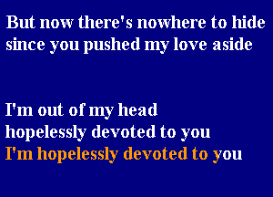 But nour there's nowhere to hide
since you pushed my love aside

I'm out of my head
hopelessly devoted to you
I'm hopelessly devoted to you