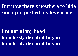 But nour there's nowhere to hide
since you pushed my love aside

I'm out of my head
hopelessly devoted to you
hopelessly devoted to you