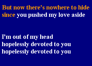 But nour there's nowhere to hide
since you pushed my love aside

I'm out of my head
hopelessly devoted to you
hopelessly devoted to you