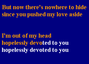 But nour there's nowhere to hide
since you pushed my love aside

I'm out of my head
hopelessly devoted to you
hopelessly devoted to you