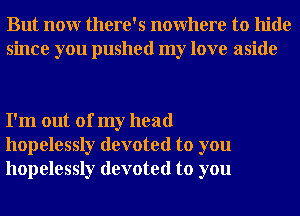 But nour there's nowhere to hide
since you pushed my love aside

I'm out of my head
hopelessly devoted to you
hopelessly devoted to you