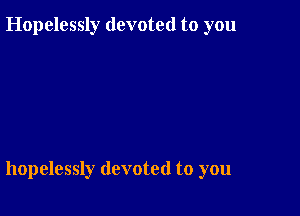 Hopelessly devoted to you

hopelessly devoted to you