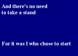 And there's no need
to take a stand

For it was I who chose to start