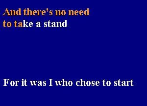 And there's no need
to take a stand

For it was I who chose to start