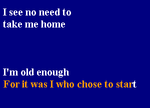 I see no need to
take me home

I'm old enough
For it was I who chose to start