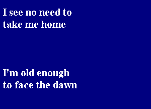 I see no need to
take me home

I'm old enough
to face the dawn