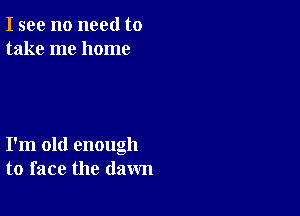 I see no need to
take me home

I'm old enough
to face the dawn