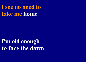 I see no need to
take me home

I'm old enough
to face the dawn