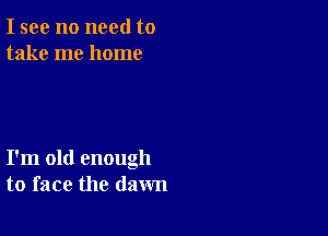 I see no need to
take me home

I'm old enough
to face the dawn