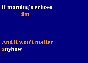 If morning's echoes
iim

And it won't matter
anyhow