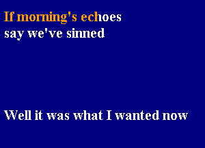 If morning's echoes
say we've sinned

W ell it was what I wanted now