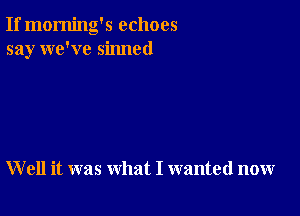 If morning's echoes
say we've sinned

W ell it was what I wanted now