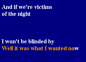 And if we're victims
of the night

I won't be blinded by
W ell it was what I wanted now