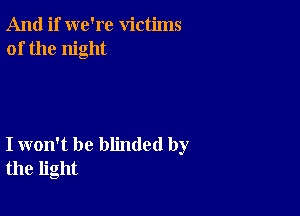 And if we're victims
of the night

I won't be blinded by
the light