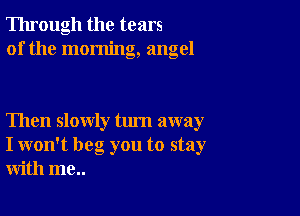 Through the tears
of the morning, angel

Then slowly turn away
I won't beg you to stay
with me..